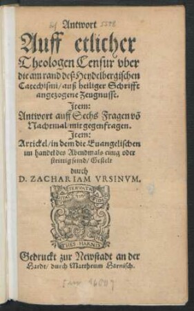 Antwort || Auff etlicher || Theologen Censur vber || die am rand deß Heydelbergischen || Catechismi/ auß heiliger Schrifft || angezogene Zeugnusse.|| Jtem:|| Antwort auff Sechs Fragen võ || Nachtmal/ mit gegenfragen.|| Jtem:|| Artickel/ in dem die Euangelischen || im handel des Abendmals einig oder || strittig seind/ Gestelt || durch || D. ZACHARIAM VRSINVM.||