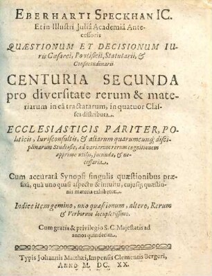 Eberhardi Speckhan Ic. Et in Illustri Iulia Academia Antecessoris, Quaestionum & Decisionum Iuris Caesaraei Pontificii, Statutarii & Consuetudinarii Centuria ... Miscellanea : Ecclesiasticis pariter, Politicis, Iurisconsultis, & aliarum quarumcunq[ue] Disciplinarum Studiosis, ad variarum rerum cognitionem apprime utilis, iucunda, & necessaria: Cum accurata Synopsi singulis quaestionibus praefixa, qua uno quasi aspectu & intuitu, cuiusq[ue] quaestionis materia exhibetur. Indice item gemino, uno Quaestionum, altero rerum & verborum locupletißimo, 2. ... Centuria Secunda ...