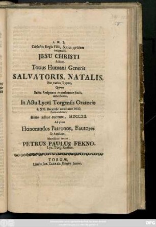 Cœlestis Regis Filii, & ejus qvidem unigeniti, Jesu Christi Scilicet, Totius Humani Generis Salvatoris, Natalis ... Sacra Scriptura mentionem facit, Adumbratus, in Actu Lycei Torgensis Oratorio d. XX. Decembr. ... Anno ... MDCCXII Ad qvem Honorandos Patronos, Fautores & Amicos