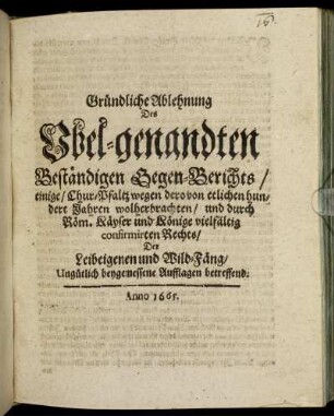Gründliche Ablehnung Des Ubel-genandten Beständigen Gegen-Berichts/ einige/ Chur-Pfaltz wegen dero von etlichen hundert Jahren wolherbrachten/ und durch Röm. Käyser und Könige vielfältig confirmirten Rechts/ Der Leibeigenen und Wild-Fäng/ Ungütlich beygemessene Aufflagen betreffend