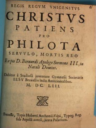 Regis Regvm Vnigenitvs Christvs Patiens Pro Philota Servvlo, Mortis Reo : Ex pio D. Bernardi Apologo Sermone III. in Natali Domini. Dabitur à Studiosâ juventute Gymnasii Societatis Iesv Bruxellis ludis Antecineralibus M.DC.LIII