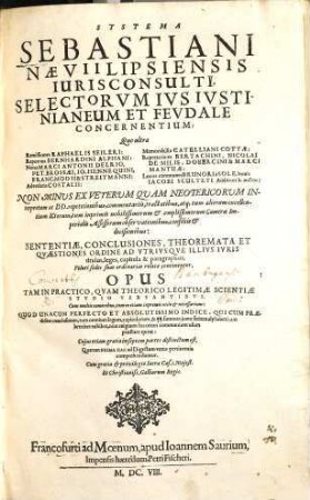 Systema Sebastiani Naevii Lipsiensis Ivrisconsvlti, Selectorvm Ivs Ivstinianeum Et Fevdale Concernentivm : Quo vltra Remissiones Raphaelis Seileri: Reportata Bernhardini Alphani: Notas Marci Antonii Delrio, Pet. Brossaei, Jo. Hennequini, Franc. Modii & Streitmanni: Adversaria Costalii: Memorabilia Catelliani Cottae: Repertorium Bertachini, Nicolai De Milis, Dobercini & Marci Mantuae: Locos communes Brunori a Sole, novis Jacobi Sculteti Additionib. auctos: Non Minus Ex Veterum Quam Neotericorum Interpretum ac DD. repetitionibus ... Sententiae, Conclusiones ... Veluti sedes suas ordinarias relatae continentur. Opus ... Una Cum ... Indice ... Cuius etiam gratia in septem partes distinctum est ..., [1]