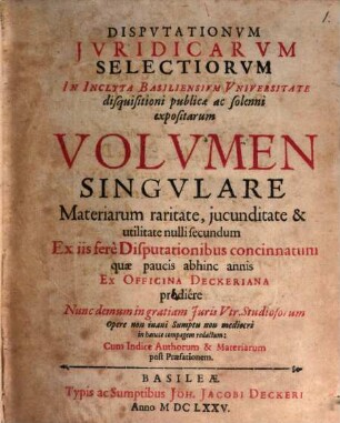 Disputationum iuridicarum selectiorum in inclyta Basiliensium universitate disquisitioni publicae ac solenni expositarum volumen singulare : materiarum raritate, iucunditate & utilitate nulli secundum ex iis fere disputationibus concinnatum, quae paucis abhinc annis ex officina Deckeriana prodiere, nunc demum in gratiam iuris utr. studiosorum opere non inani sumptu non mediocri in hancce compagem redactum, cum indice authorum & materiarum post praefationem