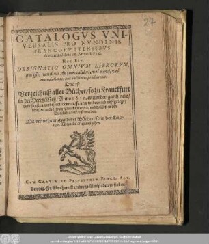 Catalogvs Vniversalis Pro Nvndinis Francofvrtensibvs Autumnalibus de Anno 1610. Hoc Est, Designatio Omnivm Librorvm, qui istis nundinis Autumnalibus, vel novi, vel emendatiores, aut auctiores prodierunt. Das ist: Verzeichniß aller Bücher/ so zu Franckfurt in der HerbstMeß/ Anno 1610. entweder gantz new/ oder sonsten verbessert/ oder auffs new widerumb auffgelegt/ vnd jetzo nach Leipzig gebracht worden/ vnd daselbst in den Buchläden verkaufft werden. : Mit vermehrung anderer Bücher/ so in der Leipziger Michaelis Meß außgehen.