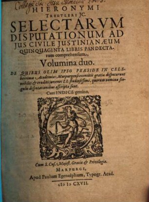 Hieronymi Treutleri I.C. Selectarum Disputationum Ad Ius Civile Iustinianaeum Quinquaginta Libris Pandectarum comprehensum, Volumina duo : De Quibus Olim Ipso Praeside In Celeberrima Academia Marpurgensi exercitii gratia disputarunt nobiles & eruditi iuvenes LL. studiosissimi, quorum nomina sigulis disputationibus asscripta sunt ; Cum Indice gemino, [1]