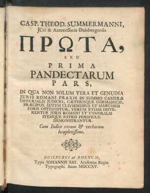 Casp. Theod. Summermanni, Icti & Antecessoris Duisburgensis Prōta, Seu Prima Pandectarum Pars : In Qua Non Solum Vera Et Genuina Iuris Romani Praxis In Summo Cameræ Imperialis Iudicio, Cæterisque Germanicis, Præcipue Autem Cliviensibus Et Marcanis Foris Ostenditur, Verum Etiam Differentiæ Iuris Romani Et Cameralis Itemque Patrii Perspicue Demonstrantur ; Cum Indice rerum & verborum locupletissimo