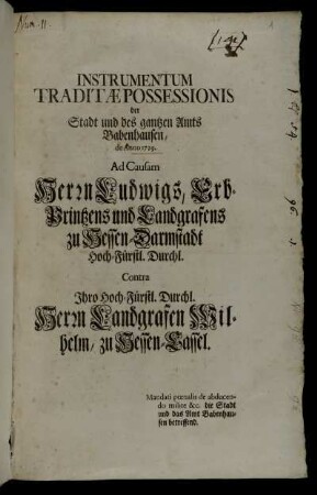 Instrumentum Traditæ Possessionis der Stadt und des gantzen Amts Babenhausen, de Anno 1729. Ad Causam Herrn Ludwigs, Erb-Printzens und Landgrafens zu Hessen-Darmstadt Hoch-Fürstl. Durchl. Contra Ihro Hoch-Fürstl. Durchl. Herrn Landgrafen Wilhelm, zu Hessen-Cassel : Mandati pœnalis de abducendo milite &c. die Stadt und das Amt Babenhausen betreffend