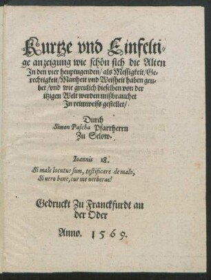 Kurtze vnd Einfelti=||ge anzeigung wie schön sich die Alten || Jn den vier heuptugenden/ als Messigkeit/ Ge=||rechtigkeit/ Manheit vnd Weisheit haben geu=||bet/ vnd wie greulich dieselben von der || itzigen Welt werden mißbrauchet || Jn reimweiss gestellet/|| Durch || Simon Pascha Pfarrherrn || Zu Selow.|| ... ||