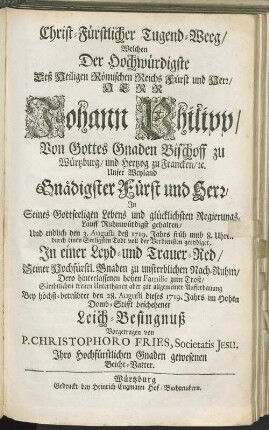 Christ-Fürstlicher Tugend-Weeg/ Welchen Der Hochwürdigste ... Johann Philipp ... Bischoff zu Würtzburg/ ... Ruhmwürdigst gehalten/ Und ... durch einen Seeligsten Todt ... geendiget : In einer Leyd- und Trauer-Red/ ... Bey höchst-betrübter den 28. Augusti dieses 1719. Jahrs im Hohen Domb-Stifft beschehener Leich-Besingnuß Vorgetragen