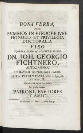 Bona Verba, Qvibus Svmmos In Vtroqve Jvre Honores Et Privilegia Doctoralia Viro ... Dn. Joh. Georgio Fichtnero, Altdorfino, In Illvstri Vniversitate Patria ipso Div. Petri & Pavli Festo d. 29. Jun. M D CCII