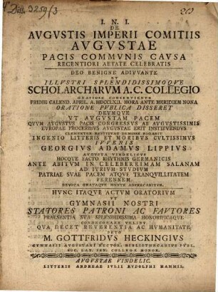 De augustis Imperii comitiis Augustae Pacis communis causa recentiori aetate celebratis : ... oratione publica disseret Deumque ut Augustam Pacem quum Augustus Pacis Congressus ab augustissimis Europae Proceribus augustae erit instituendus ... rogabit ... Georgius Adamus Lippius ... ; hocque facto rhythmis Germanicis ... hunc itaque actum oratorium ut Gymnasii nostri statores patroni ac fautores praesentia sua ... condecorare velint ... peto M. Gottfridus Heckingius