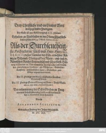 Drey Christliche und in Gottes Wort wolgegründte Predigten. Die Erste ist eine Erklärung deß XX. Psalms. Gehalten zu Waldsassen in der Obern Churfürstlichen Pfaltz den 24. Octob. Anno 1619. Als der ... Herr Friderich, dieses Namens der Erste/ erwehlter König in Böheimb ... zum Könige angunmmen worden : Die II. Predigt von der Herrligkeit der Kirchen Gottes auff Erden. Die III. Predigt ist eine erklärung auß dem 2. Buch Mosis ... Bey reformirung der Schloßkirchen zu Prag ... den 22. Decembris Alten Calenders
