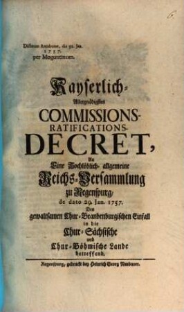 Kayserlich-Allergnädigstes Commissions-Ratifications-Decret, An Eine Hochlöblich-allgemeine Reichs-Versammlung zu Regenspurg, de dato 29. Jan. 1757. Den gewaltsamen Chur-Brandenburgischen Einfall in die Chur-Sächsische und Chur-Bömische Lande betreffend : Dictatum Ratisbonae, die 31. Jan. 1757. per Moguntinum