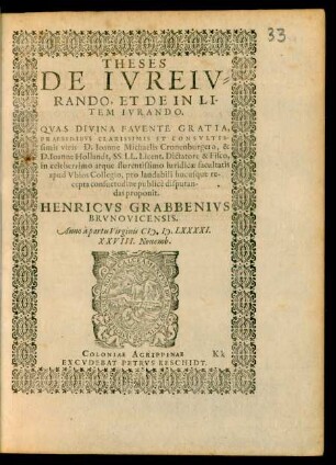 THESES || DE IVREIV=||RANDO, ET DE IN LI-||TEM IVRANDO.|| QVAS DIVINA FAVENTE GRATIA,|| PRAESIDIBVS CLARISSIMIS ET CONSVLTIS-||simis viris D. Ioanne Michaelis Cronenburgero, & || D. Ioanne Hollandt, SS. LL. Licent. Dictatore & Fisco,|| in celeberrimo atque florentissimo iuridicae facultatis || apud Vbios Collegio, pro laudabili hucusque re||cepta consuetudine publicè disputan-||das proponit.|| HENRICVS GRABBENIVS || BRVNOVICENSIS.|| Anno à partu Virginis M. D. LXXXXI.|| XXVIII. Nouemb.||