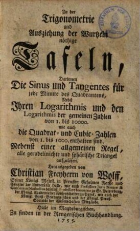 Zu der Trigonometrie & Ausziehung der Wurtzeln nöthige Tafeln : darinnen die Sinus & Tangentes für jede Minute des Quadrantens, nebst ihren Logarithmis und den Logarithmis der gemeinen Zahlen von 1 - 10000 ... enthalten sind ; nebst einer allgemeinen Regel, alle geradelinichte und sphärische Triangel aufzulösen