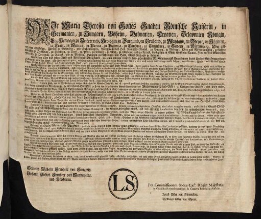 Wir Maria Theresia von Gottes Gnaden Römische Kaiserin, in Germanien, zu Hungarn, Böheim, Dalmatien, Croatien, Slavonien [et]c. Königin, Erz-Herzogin zu Oesterreich, Herzogin zu Burgund, zu Braband, zu Mayland, zu Steyer, zu Kärnten, zu Crain, zu Mantua, zu Parma, zu Piacenza, zu Limburg, zu Luzenburg, zu Geldern, zu Würtemberg, Ober- und Nieder Schlesien, Furstin zu Schwaben, und Siebenbürgen, Markgräfin des Heil. Römischen Reichs, zu Mähren, Ober- und Nieder-Laußnitz, gefürstete Gräfin zu Habsburg, zu Flandern, zu Tyrol, zu Pfyrt, zu Kyburg, zu Görz, zu Gradisca, und zu Artois, Landgräfin in Elsaß, Gräfin zu Namur, Frau auf der Windischen March, zu Portenau, zu Salins, und zu Mecheln, Herzogin zu Lothringen und Barr, Groß-Herzogin zu Toscana