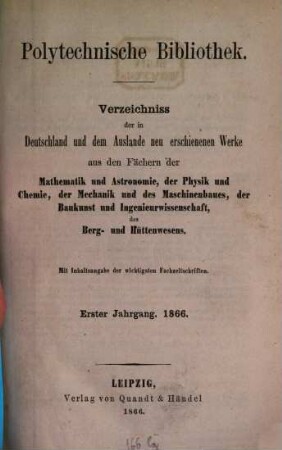 Polytechnische Bibliothek : monatlicher Anzeiger aller Neuerscheinungen auf dem Gebiete der Physik, Mathematik, Astronomie, Mechanik, Chemie, Technik, Elektrotechnik, Maschinenbau, Bau- und Ingenieurwissenschaften, Eisenbahn und Schiffahrt, Berg- und Hüttenwesen ; mit Referaten über wichtige und interessante Abhandlungen der Fachpresse. 1. 1866