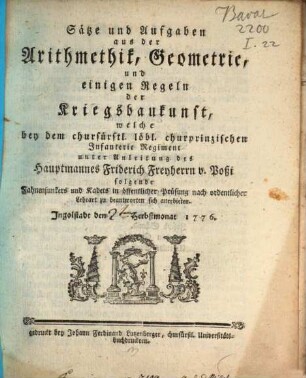Sätze und Aufgaben aus der Arithmetik, Geometrie und einigen Regeln der Kriegsbaukunst, welche bey dem churfürstl. löbl. churprinzischen Jnfanterie Regiment unter Anleitung des Hauptmannes Friderich Freyherrn v. Boßi folgende Fahnenjunkers und Kadets in öffentlicher Prüfung nach ordentlicher Lehrart zu beantworten sich anerbieten : Jngolstadt den [] Herbstmonat 1776.