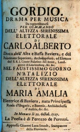Gordio : Drama Per Musica Da rappresentarsi Per Commando Dell' Altezza Serenissima Elettorale Di Carlo Alberto Duca dell' Alta e Bassa Baviera, e del Palatinato Superiore, Archidapifero, ed Elettore del S. R. I. Conte Palatino del Reno, Landgravio di Leuchtenberg, &c. &c. Nel Faustissimo Giorno Natalizio Dell' Altezza Serenissima Elettorale Di Maria Amalia Elettrice Di Baviera, nata Principessa Reale D'Ungaria, e Boemia, Archiduchessa d' Austria, &c. &c. In Monaco li 22. Octob. 1727