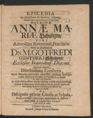 Epicedia In placidum & beatum obitum ... Annae Mariae Schultzin/ Viri ... Gotfredi Guntheri Schultzens/ Ecclesiae Francohus. Diaconi ... Consortis : Cum bonum certamen certasset, cursum consummasset, fidemque servasset, in Domino d. 13. Martii Ao. 1687. pie defunctae, In ipsis solennibus exequialibus variis carminum ... applicata, nunc autem ... redacta & a Discipulis primae Classis in Schola Francohusana ... excusa & oblata