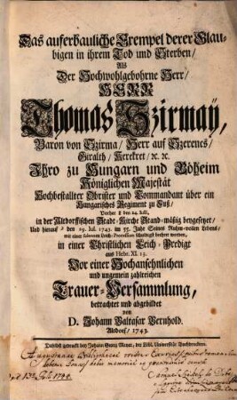 Das auferbauliche Exempel derer Glaubigen in ihrem Tod und Sterben : Als Der Hochwohlgebohrne Herr, Herr Thomas Szirmay, Baron von Szirma, Herr auf Szerencs ... Ihro zu Hungarn und Böheim Königlichen Majestät hochbestallter Obrister ... Vorher den 24. Iulii, in der Altdorffischen Stadt-Kirche Stand-mäßig beygesetzet, und hierauf den 29. Iul. 1743. im 55. Jahr Seines Ruhm-vollen Lebens, mit einer solennen Leich-Procession schuldigst beehret worden ; in einer Christlichen Leich-Predigt aus Hebr. XI. 13. Vor einer Hochansehnlichen und ungemein zahlriechen Trauer-Versammlung, betrachtet und abgebildet