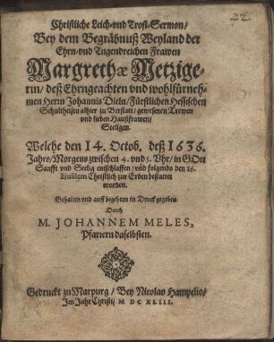 Christliche Leich- vnd Trost-Sermon, Bey dem Begräbnuß Weyland der Ehrn- vnd Tugendreichen Frawen Margrethæ Metzigerin, deß Ehrngeachten vnd wolhlfürnehmen Herrn Johannis Dieln, Fürstlichen Hessischen Schulheisen alhier zu Berstatt, gewesenen Trewen vnd lieben Haußfrawen, Seeligen. Welche den 14. Octob. deß 1636. Jahrs, Morgens zwischen 4. vnd 5. Vhr, in Gott Sanfft vnd Seelig entschlaffen, vnd folgends den 16. Ejusdem Christlich zur Erden bestattet worden.