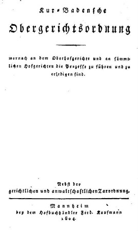 Kur-Badensche Obergerichtsordnung : wornach an dem Oberhofgerichte und an sämmtlichen Hofgerichten die Prozesse zu führen und zu erledigen sind ; Nebst der gerichtlichen und anwaltschaftlichen Taxordnung