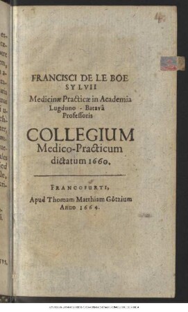 Francisci De Le Boe Sylvii Medicinae Practicae in Academia Lugduno-Batava Professoris Collegium Medico-Practicum dictatum 1660