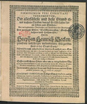 Firmissimum Veri Christiani Fundamentum, Der allerfästeste und beste Grund eines wahren Christen/ darauf Er fäste fussen kan im Leben und Sterben : Bey ... Beerdigung Des ... Herrn Stephan Heinrich Becken/ gewesenen vieljährigen wolverdienten BürgerMeisters in der Stadt Gartz/ Alß derselbe ... am 4. Decembris, dieses zn Ende lauffenden 1670. Jahres ... in Alten Stettin ... verschieden/ Dessen verblichener Cörper aber/ am 21. vorgedachten Monats ... seinem/ in der S. Marien Stifts-Kirchen verhandenen/ Erb-Begräbnis gebührlich übergeben ist/ In einem ... Trost-Sermon/ aus dem Evangelisten Johanne cap. 20. vers. 17. gezeiget