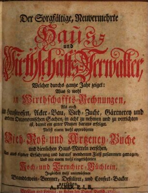 Der Sorgfältige, Neuvermehrte Haus- und Wirthschafts-Verwalter : Welcher durchs gantze Jahr zeiget: Was so wohl in Wirthschaffts-Rechnungen, Als auch im Haußwesen, Acker-Bau, Vieh-Zucht, Gärtnerey und andern Oeconomischen Sachen, in acht zu nehmen und zu verrichten ist, damit ein guter Nutzen daraus erfolget. Nebst einem wohl approbirten Vieh- Roß- und Artzeney-Buche und dienlichen Haus-Mitteln versehen, [1]