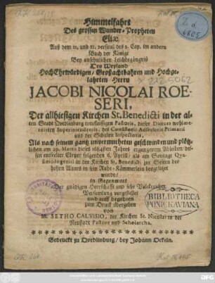 Himmelfahrt Des grossen Wunder-Propheten Eliae Auß dem 11. und 12. versicul des 2. Cap. im andern Buch der Könige : Bey ansehnlichen Leichbegängniß Des ... Jacobi Nicolai Roeseri, Der allhiesigen Kirchen St. Benedicti in ... Quedlinburg ... Pastoris, dieser Dioeces ... Superintendentis ... Als nach seinem ... am 29. Martii dieses 1684sten Jahres ergangenem Ableiben/ dessen entseelter Cörper folgenden 6. Aprill ... beygesetzet wurde ... vorgestellet und ... zum Druck übergeben