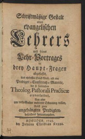 Schriftmäßige Gestalt eines evangelischen Lehrers und seines Lehr-Vortrages in drey Haupt-Fragen abgefasset, Und ehedessen Stück-Weise, als eine Prediger-Conferentz-Materie, der so betittulten Theolog. Pastorali Practicæ einverleibet, Nun aber um verhoffender mehrerer Erbauung willen, Nebst zwey angehängten Predigten, besonders herausgegeben