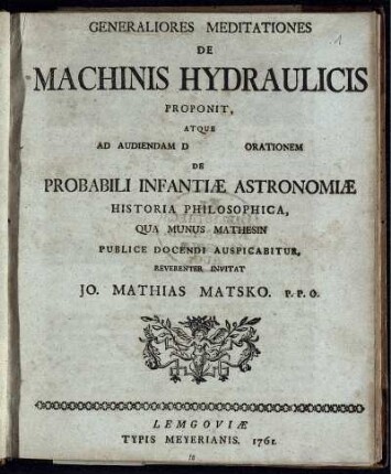 Generaliores Meditationes De Machinis Hydraulicis Proponit, Atque Ad Audiendam D [ ] Orationem De Probabili Infantiæ Astronomiæ Historia Philosophica, Qua Munus Mathesin Publice Docendi Auspicabitur, Reverenter Invitat Jo. Mathias Matsko. P. P. O.