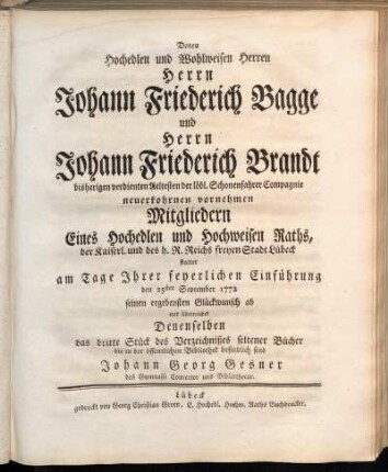 3: Denen Hochedlen und Wohlweisen Herren Herrn Johann Friedrich Bagge und Herrn Johann Friedrich Brandt bisherigen verdienten Aeltesten der löbl. Schonenfahren Compagnie neuerkohrnen vornehmen Mitgliedern Eines ... Raths, der ... Stadt Lübeck stattet am Tage Ihrer feyerlichen Einführung den 25sten September 1772 seinen ergebensten Glückwunsch ab und überreichet Denenselben das dritte Stück des Verzeichnißes seltener Bücher die in der öffentlichen Bibliothek befindlich sind