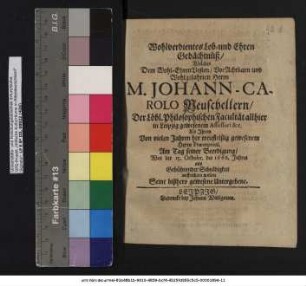 Wohlverdientes Lob- und Ehren Gedächtnüß/ Welches Dem ... Herrn M. Johann-Carolo Neuschellern/ der Löbl. Philosophischen Facultät allhier in Leipzig gewesenem Assessori &c. Als Ihrem Von vielen Jahren her treufleißig gewesenen Herrn Praeceptori, Am Tag seiner Beerdigung/ War der 15. Octobr. des 1666. Jahres aus Gebührender Schuldigkeit auffrichten wollen Seine bißhero gewesene Untergebene
