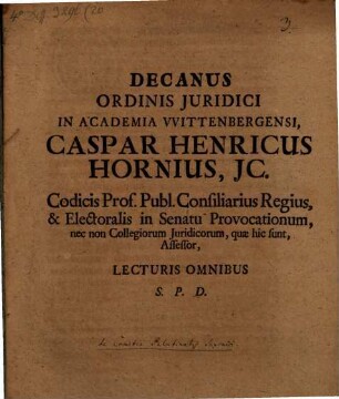 Decanus Ordinis Juridici In Academia VVittenbergensi Caspar Henricus Hornius, JC. Codicis Prof. Publ. Consiliarius Regius, & Electoralis in Senatu Provocationum, nec non Collegiorum Juridicorum, quæ hic sunt, Assessor, Lecturis Omnibus S. P. D. : [P. P. Dom. XIX. post Trinit. M DCC XI.]