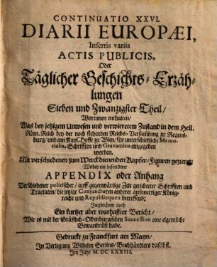 Continuatio ... Diarii Europaei, Insertis variis Actis Publicis Oder Täglicher Geschichts-Erzehlung ... Theil, 27. Insertis variis Actis Publicis, Oder Täglicher Geschichts-Erzählungen Sieben und Zwantzigster Theil : Worinnen enthalten Was bey jetzigem Unwesen und verwirretem Zustand in dem Heil. Röm. Reich ... für unterschiedliche Memorialia, Schrifften und Gravamina eingegeben worden. ... Wobey ein besonderer Appendix oder Anhang Verschiedener politischer auff gegenwärtige Zeit gerichteter Schrifften und Tractaten ... Ingleichem auch Ein kurtzer aber warhaffter Bericht Wie es mit der Gräfflich-Oldenburgischen Succession eine eigentliche Bewandnüß habe