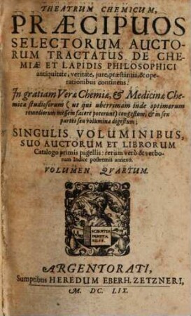 Theatrum Chemicum, Praecipuos Selectorum Auctorum Tractatus De Chemiae Et Lapidis Philosophici Antiquitate, veritate, iure, praestantia, & operationibus, continens : In gratiam Verae Chemiae, & medicinae Chemicae studiosorum ... congestum, & in Sex partes seu volumina digestum ; Singulis Voluminibus, Suo Auctorum Et Librorum Catalogo Primis pagellis; rerum vero & verborum Indice postremis annexo. 4