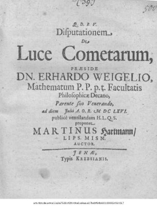 Disputationem De Luce Cometarum, Praeside Dn. Erhardo Weigelio, Mathematum P.P. p.t. Facultatis Philosophicae Decano, Parente suo Venerando, ad diem Iulii A.O.R. MDCLXVI. publice ventilandam H.L.Q.S. proponet Martinus Hartmann/ Lips. Misn. Auctor
