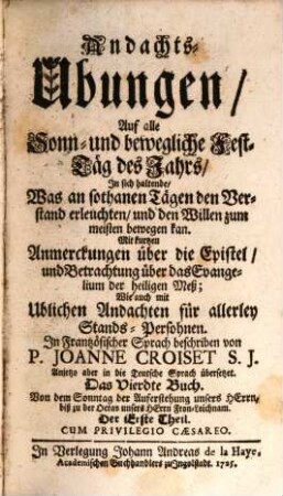 Andachts-Ubungen, Auf alle Sonn- und bewögliche Fest-Täg deß Jahrs : In sich haltende, Was an sothanen Tägen den Verstand erleuchten, und den Willen zum meisten bewögen kan. Mit kurtzen Anmerckungen über die Epistel, und Betrachtung über das Evangelium der heiligen Meß. Wie auch mit Ublichen Andachten für allerley Stands-Persohnen, 4,1. Von dem Sonntag der Auferstehung unsers Herrn, biß zu der Octav unsers Herrn Fron-Leichnam. Der Erste Theil