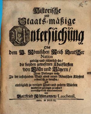 Historische und Staats-mäßige Untersuchung Obs dem H. Römischen Reich Deutscher Nation zuträg- und rühmlich sey, die beyden gewesenen Churfürsten von Cöln und Bäyern, Ihren Verlangen nach, Zu der instehenden Wahl eines neuen Römischen Kaysers ordentlich zuberuffen und einfolglich zu vorigen Chur- und andern Würden wiederum gelangen zu lassen?