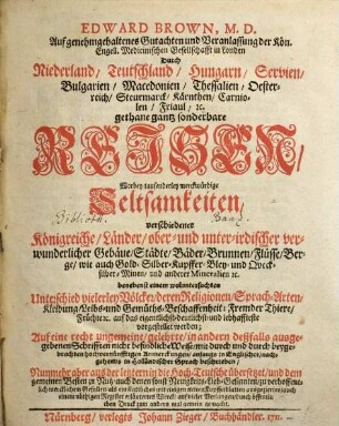 Edward Brown, M. D. ... Durch Niederland, Teutschland, Hungarn, Servien, Bulgarien, Macedonien, Thessalien, Oesterreich, Steurmarck, Kärnthen, Carniolen, Friaul, [et]c. gethane gantz sonderbare Reisen : Worbey tausenderley merckwürdige Seltsamkeiten, verschiedener Königreiche, Länder, ober- und unter-irdischer verwunderlicher Gebäue, Städte, Bäder, Brunnen, Flüsse, Berge, wie auch Gold-Silber-Kupffer-Bley- und Quecksilber-Minen, und andere Mineralien [et]c. ... vorgestellet werden ... anfangs in Englischer, nachgehends in Holländischer Sprach beschrieben, Nunmehr aber aus der letztern in die Hoch-Teutsche übersetzet ... mit einigen netten Kupfferblatten ausgeziertes, auch einem nöthigen Register erläutertes Werck