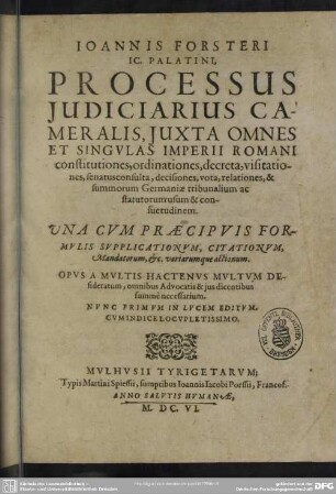 Ioannis Forsteri IC. Palatini, Processus Iudiciarius Cameralis : Iuxta Omnes Et Singvlas Imperii Romani constitutiones, ordinationes, decreta, visitationes, senatusconsulta, decisiones, vota, relationes, & summorum Germaniae tribunalium ac statutorum usum & consuetudinem. Una Cum Praecipuis Formulis Supplicationum, Citationum, Mandatorum, & c. variarumque actionum. Opus A Multis Hactenus Multum Desideratum, omnibus Advocatis & ius dicentibus summe necessarium.