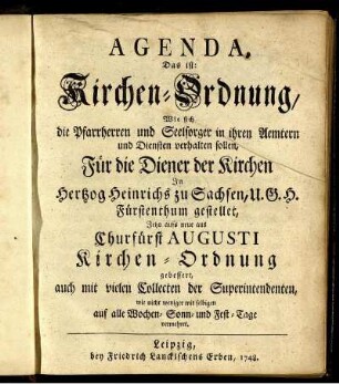 Agenda, Das ist: Kirchen-Ordnung, Wie sich die Pfarrherren und Seelsorger in ihren Aemtern und Diensten verhalten sollen : Für die Diener der Kirchen In Hertzog Heinrichs zu Sachsen, U.G.H. Fürstenthum gestellet ; Jetzo aufs neue aus Churfürst Augusti Kirchen-Ordnung gebessert, auch mit vielen Collecten der Superintendenten, wie nicht weniger mit selbigen auf alle Wochen- Sonn- und Fest-Tage vermehret.