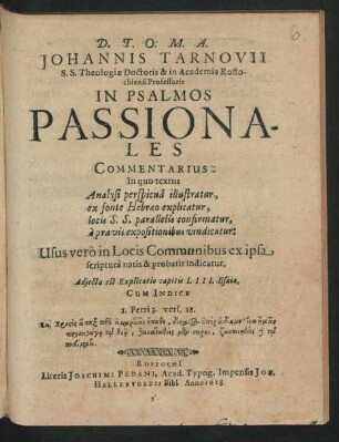 Johannis Tarnovii S.S. Theologiae Doctoris & in Academia Rostochiensi Professoris In Psalmos Passionales Commentarius : In quo textus Analysi perspicua illustratur, ex fonte Hebraeo explicatur, locis S.S. parallelis confirmatur, a pravis expositionibus vindicatur ... ; Adiecta es Explicatio capitis LIII. Esaiae ; Cum Indice