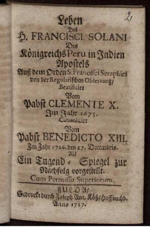 Leben Des H. Francisci Solani Des Königreichs Peru in Indien Apostels Auß dem Orden S. Francisci Seraphici von der Regularischen Observantz, Beatificirt Vom Pabst Clemente X. Im Jahr 1675. Canonizirt Vom Pabst Benedicto XIII. im Jahr 1726. den 27. Decembris : Als Ein Tugend-Spiegel zur Nachfolg vorgestellt