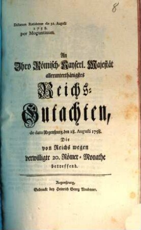 An Ihro Römisch-Kayserl. Majestät allerunterthänigstes Reichs-Gutachten, de dato Regenspurg, den 28. Augusti 1758. Die von Reichs wegen verwilligte 20. Römer-Monathe betreffend : Dictatum Ratisbonae die 31. Augusti 1758. per Moguntinum