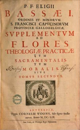 P. F. Eligii Bassaei Ordinis FF. Minorum S. Farncisci Capucinorum Prouinciae Gallobelgicae Flores Totivs Theologiae Practicae Tum Sacramentalis, tum Moralis, 2. Svpplementum Ad Flores Theologiae Practicae