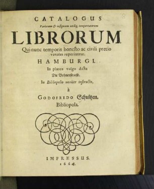 [Pars 1]: Catalogus Variorum & insignium undiq[ue] comportatorum Librorum Qui nunc temporis honesto ac civili pretio venales reperiuntur. Hamburgi : In platea vulgo dicta Die Bohnenstrasse. In Bibliopolio noviter instructo. a Godofredo Schultzen. Bibliopola