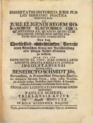 Dissertatio historico-iuris publici Germanici practica inauguralis de iure eligendi regem Romanorum electoribus circa quaestiones: an, quando, quis? cum exclusione caeterorum imperii statuum privative competente : von dem churfürstl.-ohnbeschränkten Vorrecht, einen röm. Konig mit Ausschließung aller übrigen Reichs-Ständten zu wählen ...